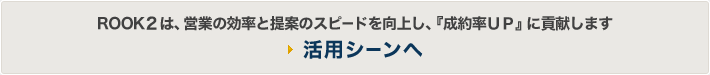 「ROOK2は、営業の効率と提案のスピードを向上し、『成約率UP』に貢献します。」活用シーンへ