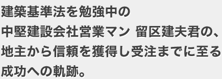 建築基準法を勉強中の中堅建設会社営業マン留区建夫君の、地主から信頼を獲得し受注までに至る成功への軌跡。