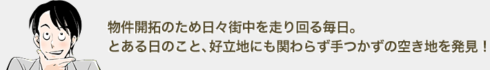 物件開拓のため日々街中を走り回る毎日。とある日のこと、好立地にも関わらず手つかずの空き地を発見。